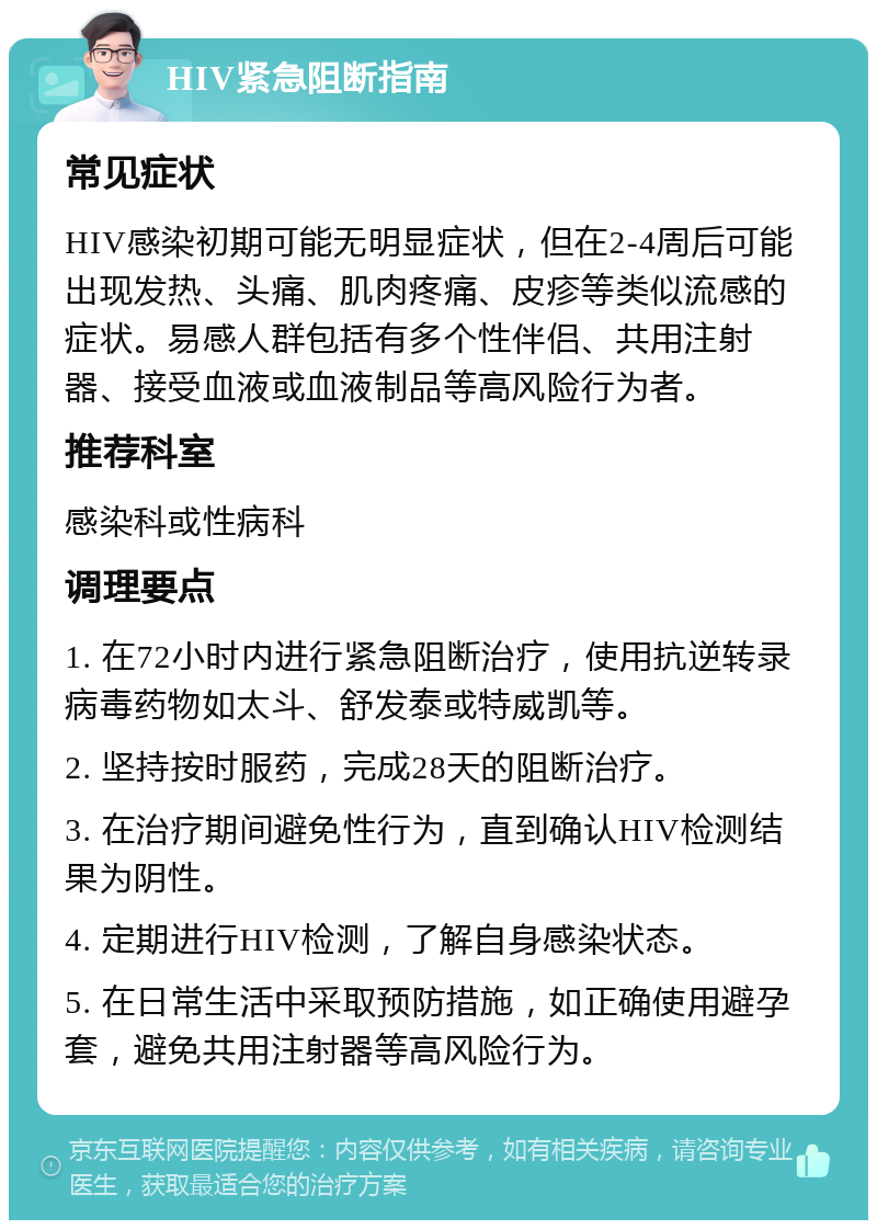 HIV紧急阻断指南 常见症状 HIV感染初期可能无明显症状，但在2-4周后可能出现发热、头痛、肌肉疼痛、皮疹等类似流感的症状。易感人群包括有多个性伴侣、共用注射器、接受血液或血液制品等高风险行为者。 推荐科室 感染科或性病科 调理要点 1. 在72小时内进行紧急阻断治疗，使用抗逆转录病毒药物如太斗、舒发泰或特威凯等。 2. 坚持按时服药，完成28天的阻断治疗。 3. 在治疗期间避免性行为，直到确认HIV检测结果为阴性。 4. 定期进行HIV检测，了解自身感染状态。 5. 在日常生活中采取预防措施，如正确使用避孕套，避免共用注射器等高风险行为。