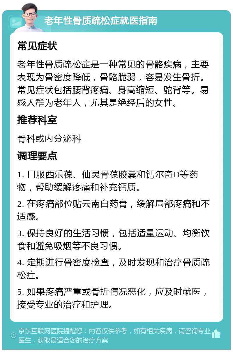 老年性骨质疏松症就医指南 常见症状 老年性骨质疏松症是一种常见的骨骼疾病，主要表现为骨密度降低，骨骼脆弱，容易发生骨折。常见症状包括腰背疼痛、身高缩短、驼背等。易感人群为老年人，尤其是绝经后的女性。 推荐科室 骨科或内分泌科 调理要点 1. 口服西乐葆、仙灵骨葆胶囊和钙尔奇D等药物，帮助缓解疼痛和补充钙质。 2. 在疼痛部位贴云南白药膏，缓解局部疼痛和不适感。 3. 保持良好的生活习惯，包括适量运动、均衡饮食和避免吸烟等不良习惯。 4. 定期进行骨密度检查，及时发现和治疗骨质疏松症。 5. 如果疼痛严重或骨折情况恶化，应及时就医，接受专业的治疗和护理。