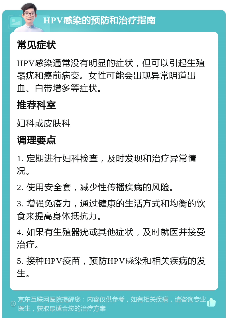 HPV感染的预防和治疗指南 常见症状 HPV感染通常没有明显的症状，但可以引起生殖器疣和癌前病变。女性可能会出现异常阴道出血、白带增多等症状。 推荐科室 妇科或皮肤科 调理要点 1. 定期进行妇科检查，及时发现和治疗异常情况。 2. 使用安全套，减少性传播疾病的风险。 3. 增强免疫力，通过健康的生活方式和均衡的饮食来提高身体抵抗力。 4. 如果有生殖器疣或其他症状，及时就医并接受治疗。 5. 接种HPV疫苗，预防HPV感染和相关疾病的发生。