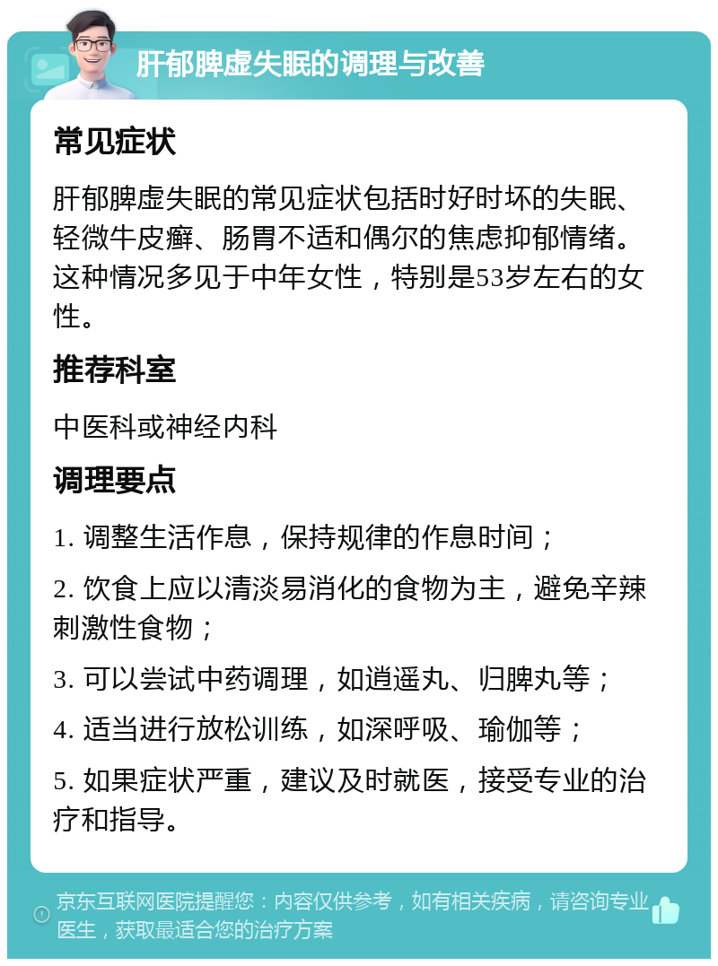 肝郁脾虚失眠的调理与改善 常见症状 肝郁脾虚失眠的常见症状包括时好时坏的失眠、轻微牛皮癣、肠胃不适和偶尔的焦虑抑郁情绪。这种情况多见于中年女性，特别是53岁左右的女性。 推荐科室 中医科或神经内科 调理要点 1. 调整生活作息，保持规律的作息时间； 2. 饮食上应以清淡易消化的食物为主，避免辛辣刺激性食物； 3. 可以尝试中药调理，如逍遥丸、归脾丸等； 4. 适当进行放松训练，如深呼吸、瑜伽等； 5. 如果症状严重，建议及时就医，接受专业的治疗和指导。