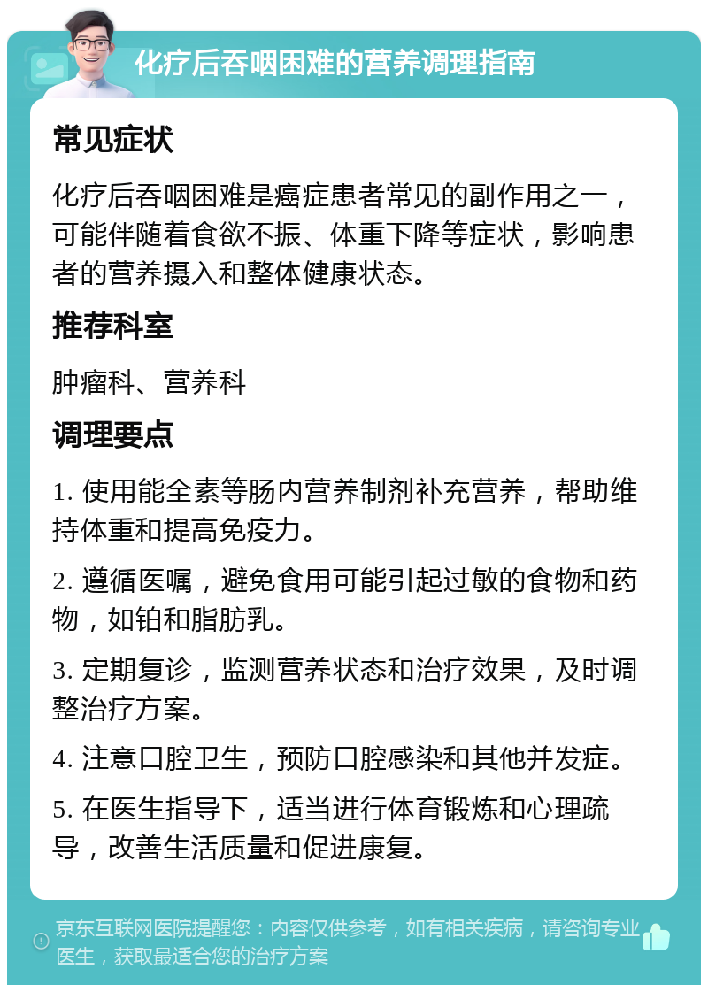 化疗后吞咽困难的营养调理指南 常见症状 化疗后吞咽困难是癌症患者常见的副作用之一，可能伴随着食欲不振、体重下降等症状，影响患者的营养摄入和整体健康状态。 推荐科室 肿瘤科、营养科 调理要点 1. 使用能全素等肠内营养制剂补充营养，帮助维持体重和提高免疫力。 2. 遵循医嘱，避免食用可能引起过敏的食物和药物，如铂和脂肪乳。 3. 定期复诊，监测营养状态和治疗效果，及时调整治疗方案。 4. 注意口腔卫生，预防口腔感染和其他并发症。 5. 在医生指导下，适当进行体育锻炼和心理疏导，改善生活质量和促进康复。