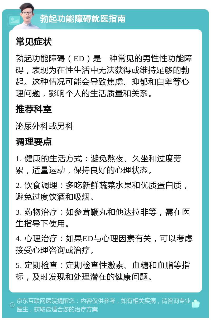 勃起功能障碍就医指南 常见症状 勃起功能障碍（ED）是一种常见的男性性功能障碍，表现为在性生活中无法获得或维持足够的勃起。这种情况可能会导致焦虑、抑郁和自卑等心理问题，影响个人的生活质量和关系。 推荐科室 泌尿外科或男科 调理要点 1. 健康的生活方式：避免熬夜、久坐和过度劳累，适量运动，保持良好的心理状态。 2. 饮食调理：多吃新鲜蔬菜水果和优质蛋白质，避免过度饮酒和吸烟。 3. 药物治疗：如参茸鞭丸和他达拉非等，需在医生指导下使用。 4. 心理治疗：如果ED与心理因素有关，可以考虑接受心理咨询或治疗。 5. 定期检查：定期检查性激素、血糖和血脂等指标，及时发现和处理潜在的健康问题。