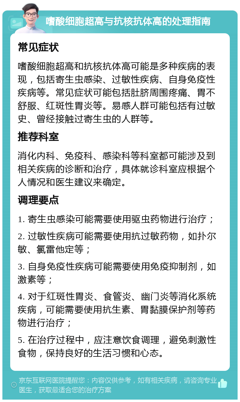 嗜酸细胞超高与抗核抗体高的处理指南 常见症状 嗜酸细胞超高和抗核抗体高可能是多种疾病的表现，包括寄生虫感染、过敏性疾病、自身免疫性疾病等。常见症状可能包括肚脐周围疼痛、胃不舒服、红斑性胃炎等。易感人群可能包括有过敏史、曾经接触过寄生虫的人群等。 推荐科室 消化内科、免疫科、感染科等科室都可能涉及到相关疾病的诊断和治疗，具体就诊科室应根据个人情况和医生建议来确定。 调理要点 1. 寄生虫感染可能需要使用驱虫药物进行治疗； 2. 过敏性疾病可能需要使用抗过敏药物，如扑尔敏、氯雷他定等； 3. 自身免疫性疾病可能需要使用免疫抑制剂，如激素等； 4. 对于红斑性胃炎、食管炎、幽门炎等消化系统疾病，可能需要使用抗生素、胃黏膜保护剂等药物进行治疗； 5. 在治疗过程中，应注意饮食调理，避免刺激性食物，保持良好的生活习惯和心态。