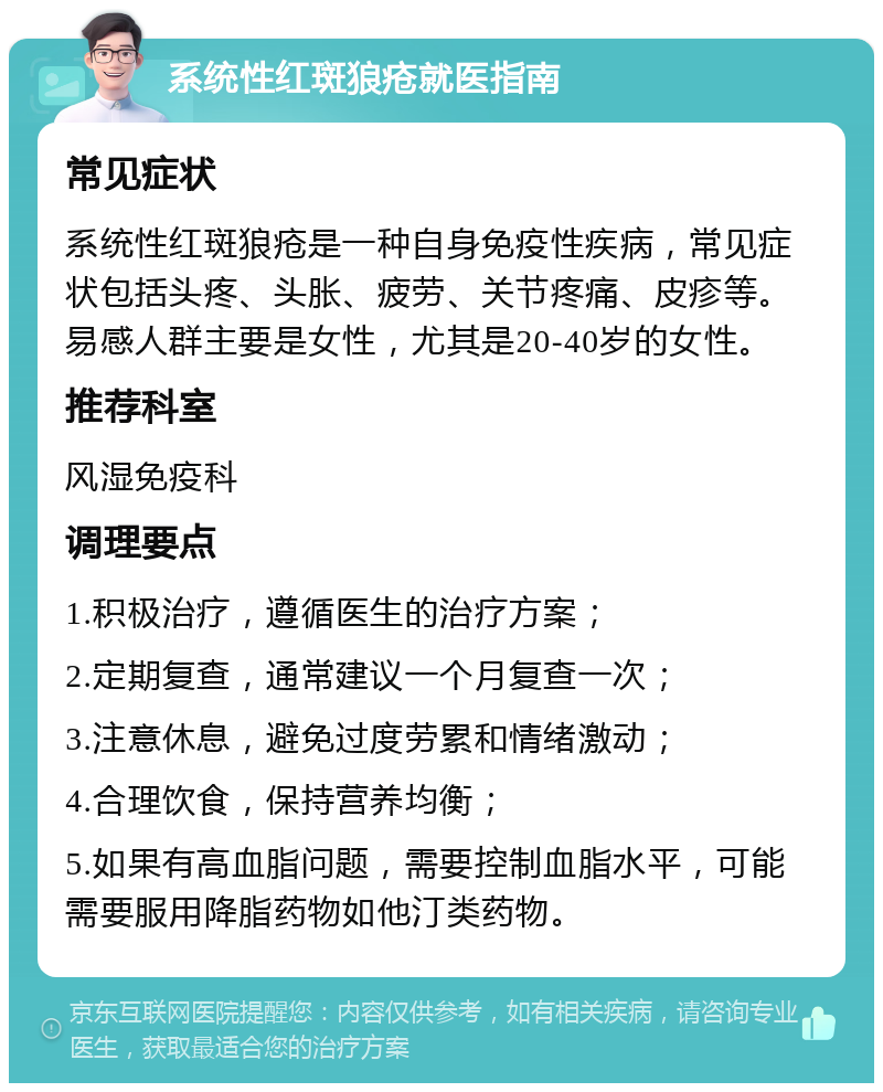 系统性红斑狼疮就医指南 常见症状 系统性红斑狼疮是一种自身免疫性疾病，常见症状包括头疼、头胀、疲劳、关节疼痛、皮疹等。易感人群主要是女性，尤其是20-40岁的女性。 推荐科室 风湿免疫科 调理要点 1.积极治疗，遵循医生的治疗方案； 2.定期复查，通常建议一个月复查一次； 3.注意休息，避免过度劳累和情绪激动； 4.合理饮食，保持营养均衡； 5.如果有高血脂问题，需要控制血脂水平，可能需要服用降脂药物如他汀类药物。