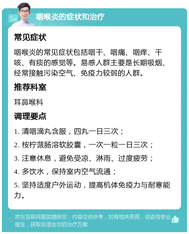 咽喉炎的症状和治疗 常见症状 咽喉炎的常见症状包括咽干、咽痛、咽痒、干咳、有痰的感觉等。易感人群主要是长期吸烟、经常接触污染空气、免疫力较弱的人群。 推荐科室 耳鼻喉科 调理要点 1. 清咽滴丸含服，四丸一日三次； 2. 桉柠蒎肠溶软胶囊，一次一粒一日三次； 3. 注意休息，避免受凉、淋雨、过度疲劳； 4. 多饮水，保持室内空气流通； 5. 坚持适度户外运动，提高机体免疫力与耐寒能力。