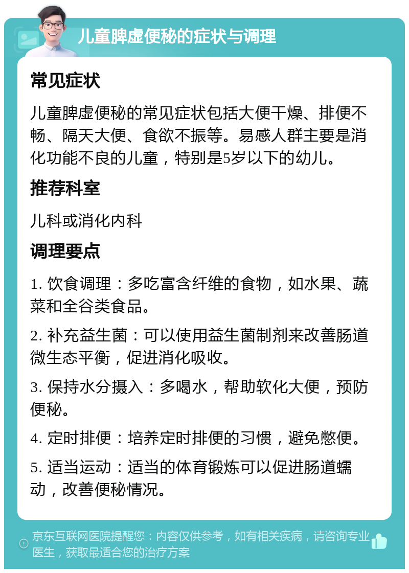 儿童脾虚便秘的症状与调理 常见症状 儿童脾虚便秘的常见症状包括大便干燥、排便不畅、隔天大便、食欲不振等。易感人群主要是消化功能不良的儿童，特别是5岁以下的幼儿。 推荐科室 儿科或消化内科 调理要点 1. 饮食调理：多吃富含纤维的食物，如水果、蔬菜和全谷类食品。 2. 补充益生菌：可以使用益生菌制剂来改善肠道微生态平衡，促进消化吸收。 3. 保持水分摄入：多喝水，帮助软化大便，预防便秘。 4. 定时排便：培养定时排便的习惯，避免憋便。 5. 适当运动：适当的体育锻炼可以促进肠道蠕动，改善便秘情况。