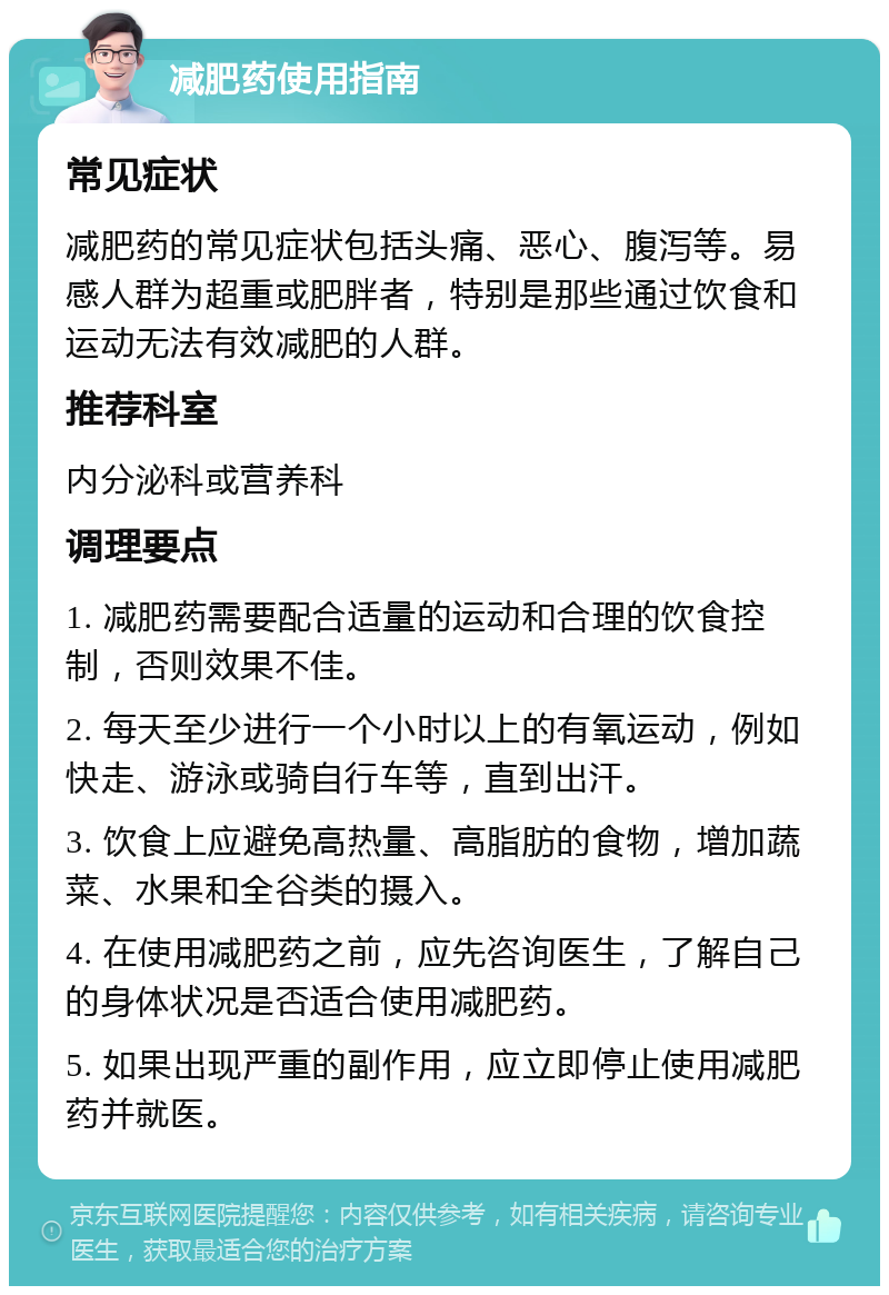 减肥药使用指南 常见症状 减肥药的常见症状包括头痛、恶心、腹泻等。易感人群为超重或肥胖者，特别是那些通过饮食和运动无法有效减肥的人群。 推荐科室 内分泌科或营养科 调理要点 1. 减肥药需要配合适量的运动和合理的饮食控制，否则效果不佳。 2. 每天至少进行一个小时以上的有氧运动，例如快走、游泳或骑自行车等，直到出汗。 3. 饮食上应避免高热量、高脂肪的食物，增加蔬菜、水果和全谷类的摄入。 4. 在使用减肥药之前，应先咨询医生，了解自己的身体状况是否适合使用减肥药。 5. 如果出现严重的副作用，应立即停止使用减肥药并就医。