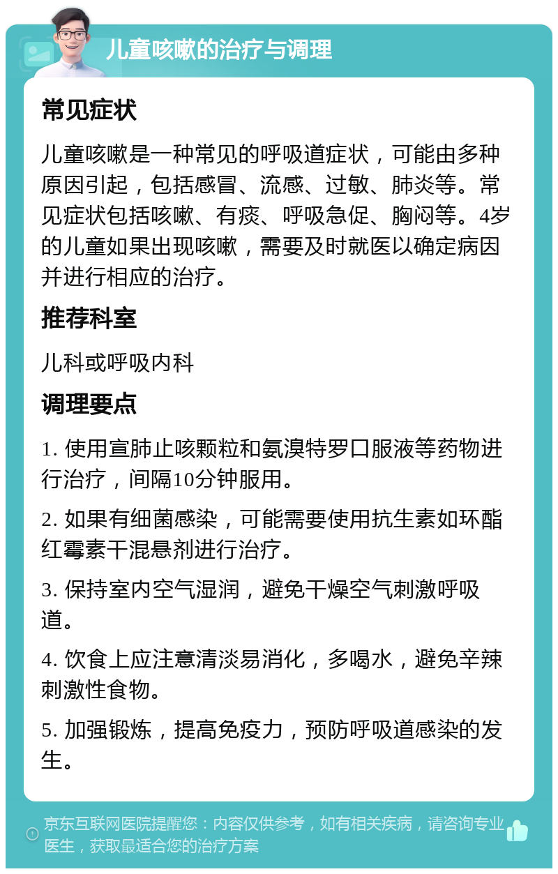 儿童咳嗽的治疗与调理 常见症状 儿童咳嗽是一种常见的呼吸道症状，可能由多种原因引起，包括感冒、流感、过敏、肺炎等。常见症状包括咳嗽、有痰、呼吸急促、胸闷等。4岁的儿童如果出现咳嗽，需要及时就医以确定病因并进行相应的治疗。 推荐科室 儿科或呼吸内科 调理要点 1. 使用宣肺止咳颗粒和氨溴特罗口服液等药物进行治疗，间隔10分钟服用。 2. 如果有细菌感染，可能需要使用抗生素如环酯红霉素干混悬剂进行治疗。 3. 保持室内空气湿润，避免干燥空气刺激呼吸道。 4. 饮食上应注意清淡易消化，多喝水，避免辛辣刺激性食物。 5. 加强锻炼，提高免疫力，预防呼吸道感染的发生。