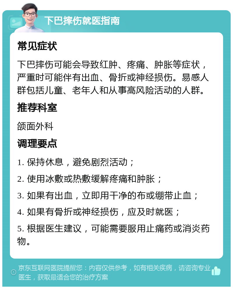 下巴摔伤就医指南 常见症状 下巴摔伤可能会导致红肿、疼痛、肿胀等症状，严重时可能伴有出血、骨折或神经损伤。易感人群包括儿童、老年人和从事高风险活动的人群。 推荐科室 颌面外科 调理要点 1. 保持休息，避免剧烈活动； 2. 使用冰敷或热敷缓解疼痛和肿胀； 3. 如果有出血，立即用干净的布或绷带止血； 4. 如果有骨折或神经损伤，应及时就医； 5. 根据医生建议，可能需要服用止痛药或消炎药物。