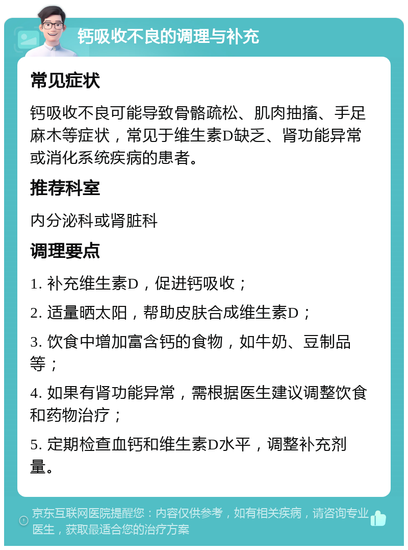 钙吸收不良的调理与补充 常见症状 钙吸收不良可能导致骨骼疏松、肌肉抽搐、手足麻木等症状，常见于维生素D缺乏、肾功能异常或消化系统疾病的患者。 推荐科室 内分泌科或肾脏科 调理要点 1. 补充维生素D，促进钙吸收； 2. 适量晒太阳，帮助皮肤合成维生素D； 3. 饮食中增加富含钙的食物，如牛奶、豆制品等； 4. 如果有肾功能异常，需根据医生建议调整饮食和药物治疗； 5. 定期检查血钙和维生素D水平，调整补充剂量。