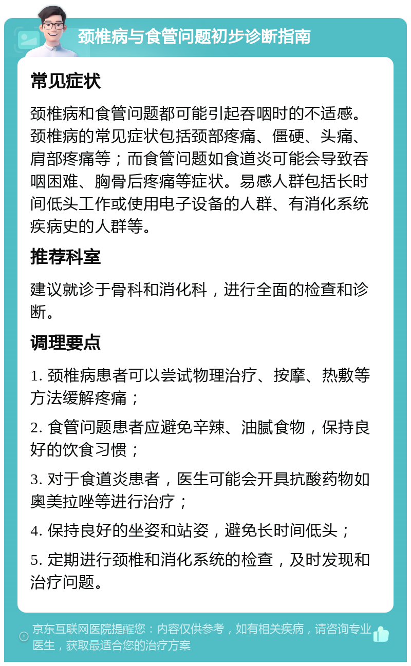 颈椎病与食管问题初步诊断指南 常见症状 颈椎病和食管问题都可能引起吞咽时的不适感。颈椎病的常见症状包括颈部疼痛、僵硬、头痛、肩部疼痛等；而食管问题如食道炎可能会导致吞咽困难、胸骨后疼痛等症状。易感人群包括长时间低头工作或使用电子设备的人群、有消化系统疾病史的人群等。 推荐科室 建议就诊于骨科和消化科，进行全面的检查和诊断。 调理要点 1. 颈椎病患者可以尝试物理治疗、按摩、热敷等方法缓解疼痛； 2. 食管问题患者应避免辛辣、油腻食物，保持良好的饮食习惯； 3. 对于食道炎患者，医生可能会开具抗酸药物如奥美拉唑等进行治疗； 4. 保持良好的坐姿和站姿，避免长时间低头； 5. 定期进行颈椎和消化系统的检查，及时发现和治疗问题。