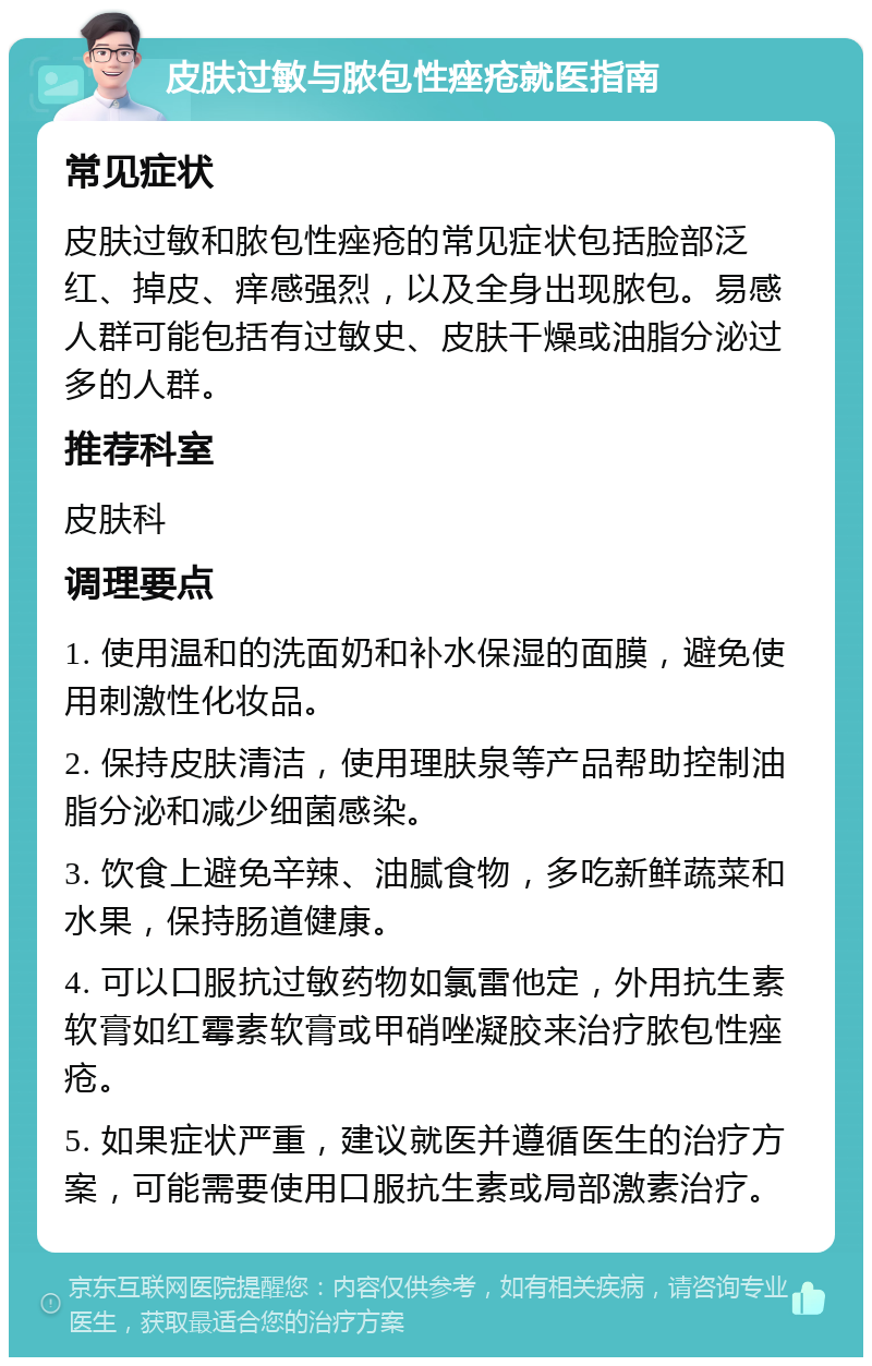 皮肤过敏与脓包性痤疮就医指南 常见症状 皮肤过敏和脓包性痤疮的常见症状包括脸部泛红、掉皮、痒感强烈，以及全身出现脓包。易感人群可能包括有过敏史、皮肤干燥或油脂分泌过多的人群。 推荐科室 皮肤科 调理要点 1. 使用温和的洗面奶和补水保湿的面膜，避免使用刺激性化妆品。 2. 保持皮肤清洁，使用理肤泉等产品帮助控制油脂分泌和减少细菌感染。 3. 饮食上避免辛辣、油腻食物，多吃新鲜蔬菜和水果，保持肠道健康。 4. 可以口服抗过敏药物如氯雷他定，外用抗生素软膏如红霉素软膏或甲硝唑凝胶来治疗脓包性痤疮。 5. 如果症状严重，建议就医并遵循医生的治疗方案，可能需要使用口服抗生素或局部激素治疗。