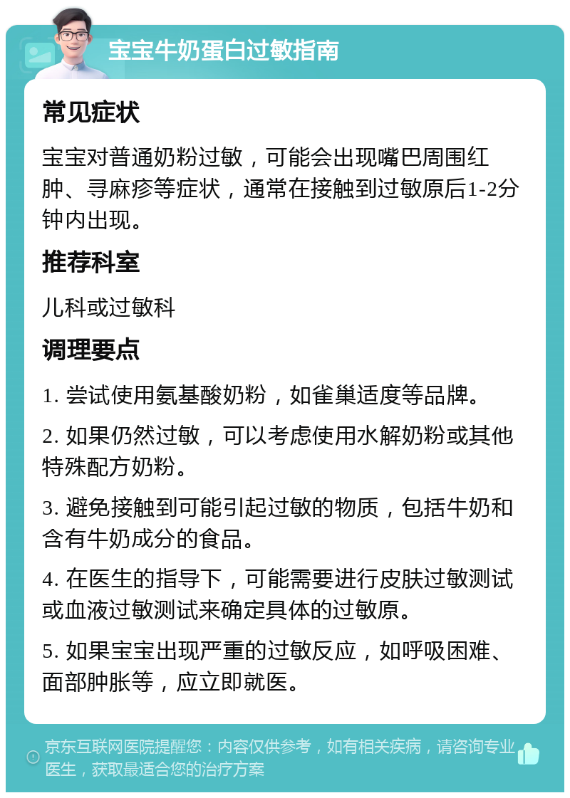 宝宝牛奶蛋白过敏指南 常见症状 宝宝对普通奶粉过敏，可能会出现嘴巴周围红肿、寻麻疹等症状，通常在接触到过敏原后1-2分钟内出现。 推荐科室 儿科或过敏科 调理要点 1. 尝试使用氨基酸奶粉，如雀巢适度等品牌。 2. 如果仍然过敏，可以考虑使用水解奶粉或其他特殊配方奶粉。 3. 避免接触到可能引起过敏的物质，包括牛奶和含有牛奶成分的食品。 4. 在医生的指导下，可能需要进行皮肤过敏测试或血液过敏测试来确定具体的过敏原。 5. 如果宝宝出现严重的过敏反应，如呼吸困难、面部肿胀等，应立即就医。