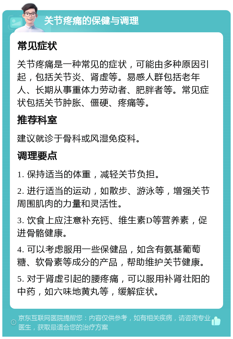 关节疼痛的保健与调理 常见症状 关节疼痛是一种常见的症状，可能由多种原因引起，包括关节炎、肾虚等。易感人群包括老年人、长期从事重体力劳动者、肥胖者等。常见症状包括关节肿胀、僵硬、疼痛等。 推荐科室 建议就诊于骨科或风湿免疫科。 调理要点 1. 保持适当的体重，减轻关节负担。 2. 进行适当的运动，如散步、游泳等，增强关节周围肌肉的力量和灵活性。 3. 饮食上应注意补充钙、维生素D等营养素，促进骨骼健康。 4. 可以考虑服用一些保健品，如含有氨基葡萄糖、软骨素等成分的产品，帮助维护关节健康。 5. 对于肾虚引起的腰疼痛，可以服用补肾壮阳的中药，如六味地黄丸等，缓解症状。