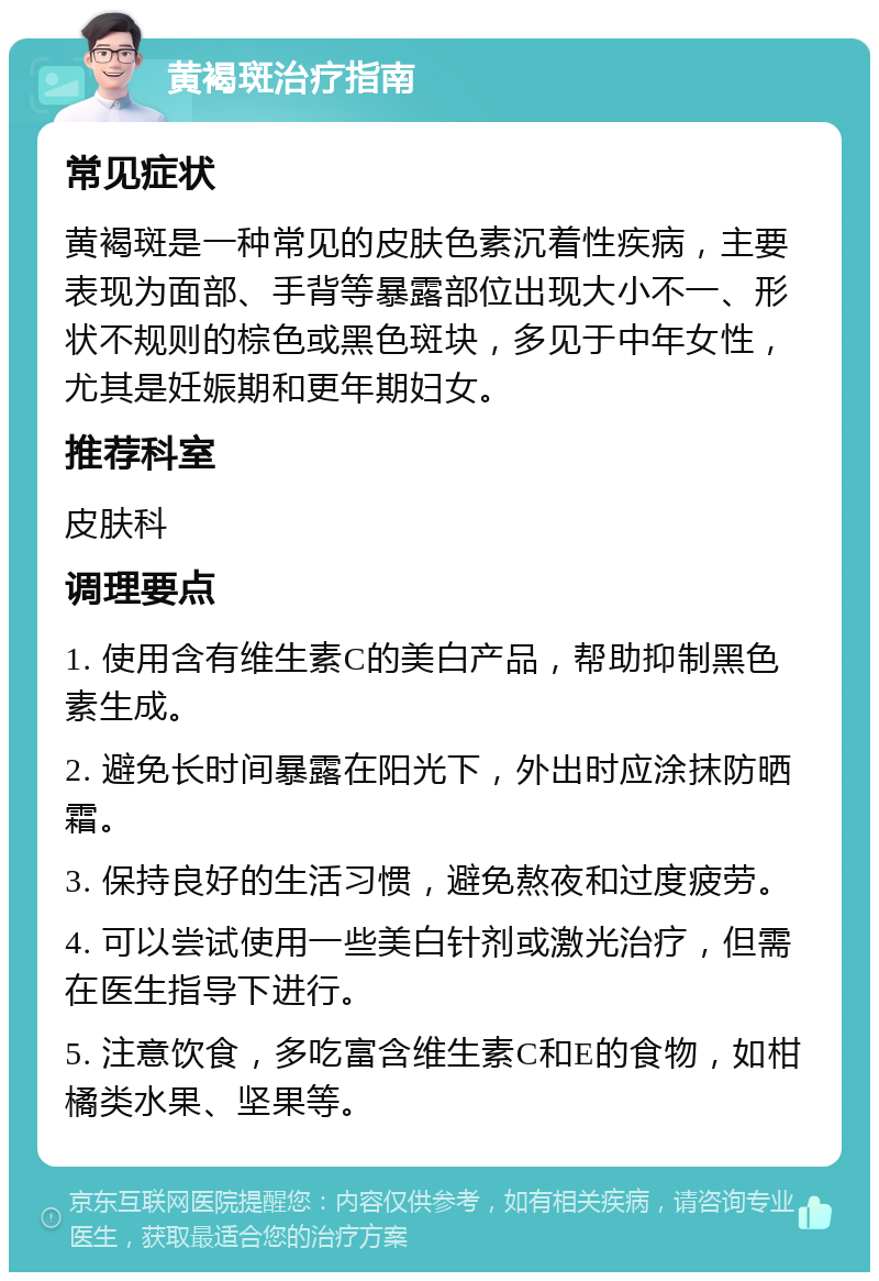 黄褐斑治疗指南 常见症状 黄褐斑是一种常见的皮肤色素沉着性疾病，主要表现为面部、手背等暴露部位出现大小不一、形状不规则的棕色或黑色斑块，多见于中年女性，尤其是妊娠期和更年期妇女。 推荐科室 皮肤科 调理要点 1. 使用含有维生素C的美白产品，帮助抑制黑色素生成。 2. 避免长时间暴露在阳光下，外出时应涂抹防晒霜。 3. 保持良好的生活习惯，避免熬夜和过度疲劳。 4. 可以尝试使用一些美白针剂或激光治疗，但需在医生指导下进行。 5. 注意饮食，多吃富含维生素C和E的食物，如柑橘类水果、坚果等。