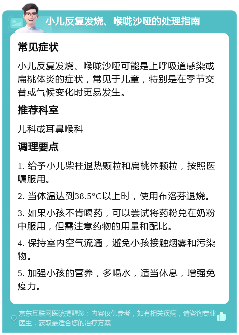 小儿反复发烧、喉咙沙哑的处理指南 常见症状 小儿反复发烧、喉咙沙哑可能是上呼吸道感染或扁桃体炎的症状，常见于儿童，特别是在季节交替或气候变化时更易发生。 推荐科室 儿科或耳鼻喉科 调理要点 1. 给予小儿柴桂退热颗粒和扁桃体颗粒，按照医嘱服用。 2. 当体温达到38.5°C以上时，使用布洛芬退烧。 3. 如果小孩不肯喝药，可以尝试将药粉兑在奶粉中服用，但需注意药物的用量和配比。 4. 保持室内空气流通，避免小孩接触烟雾和污染物。 5. 加强小孩的营养，多喝水，适当休息，增强免疫力。