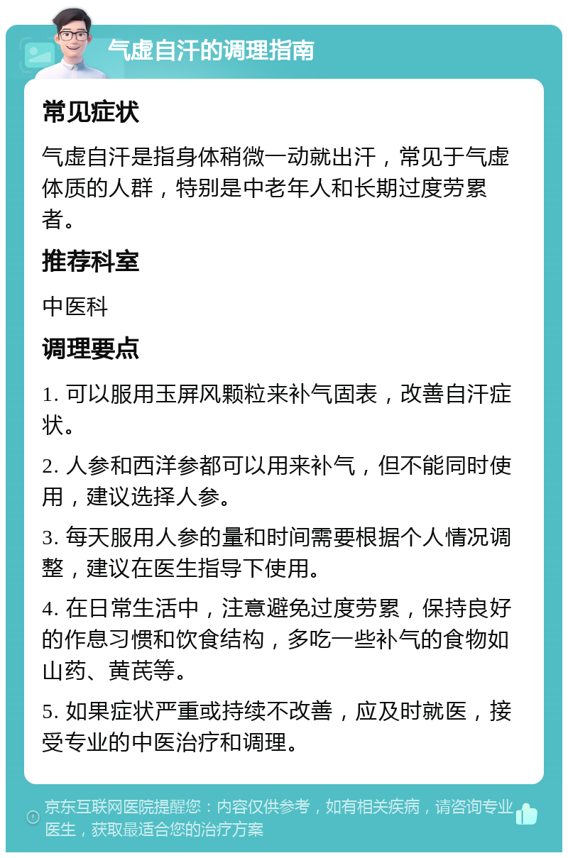 气虚自汗的调理指南 常见症状 气虚自汗是指身体稍微一动就出汗，常见于气虚体质的人群，特别是中老年人和长期过度劳累者。 推荐科室 中医科 调理要点 1. 可以服用玉屏风颗粒来补气固表，改善自汗症状。 2. 人参和西洋参都可以用来补气，但不能同时使用，建议选择人参。 3. 每天服用人参的量和时间需要根据个人情况调整，建议在医生指导下使用。 4. 在日常生活中，注意避免过度劳累，保持良好的作息习惯和饮食结构，多吃一些补气的食物如山药、黄芪等。 5. 如果症状严重或持续不改善，应及时就医，接受专业的中医治疗和调理。