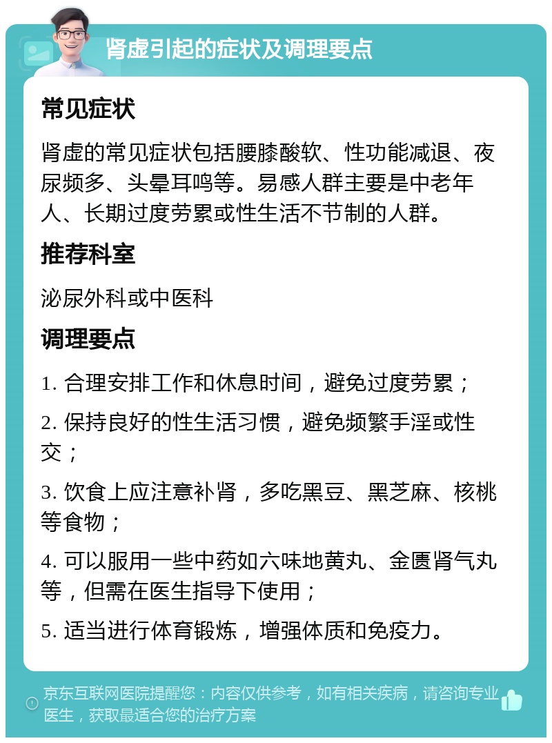 肾虚引起的症状及调理要点 常见症状 肾虚的常见症状包括腰膝酸软、性功能减退、夜尿频多、头晕耳鸣等。易感人群主要是中老年人、长期过度劳累或性生活不节制的人群。 推荐科室 泌尿外科或中医科 调理要点 1. 合理安排工作和休息时间，避免过度劳累； 2. 保持良好的性生活习惯，避免频繁手淫或性交； 3. 饮食上应注意补肾，多吃黑豆、黑芝麻、核桃等食物； 4. 可以服用一些中药如六味地黄丸、金匮肾气丸等，但需在医生指导下使用； 5. 适当进行体育锻炼，增强体质和免疫力。