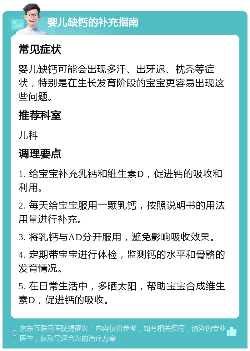 婴儿缺钙的补充指南 常见症状 婴儿缺钙可能会出现多汗、出牙迟、枕秃等症状，特别是在生长发育阶段的宝宝更容易出现这些问题。 推荐科室 儿科 调理要点 1. 给宝宝补充乳钙和维生素D，促进钙的吸收和利用。 2. 每天给宝宝服用一颗乳钙，按照说明书的用法用量进行补充。 3. 将乳钙与AD分开服用，避免影响吸收效果。 4. 定期带宝宝进行体检，监测钙的水平和骨骼的发育情况。 5. 在日常生活中，多晒太阳，帮助宝宝合成维生素D，促进钙的吸收。