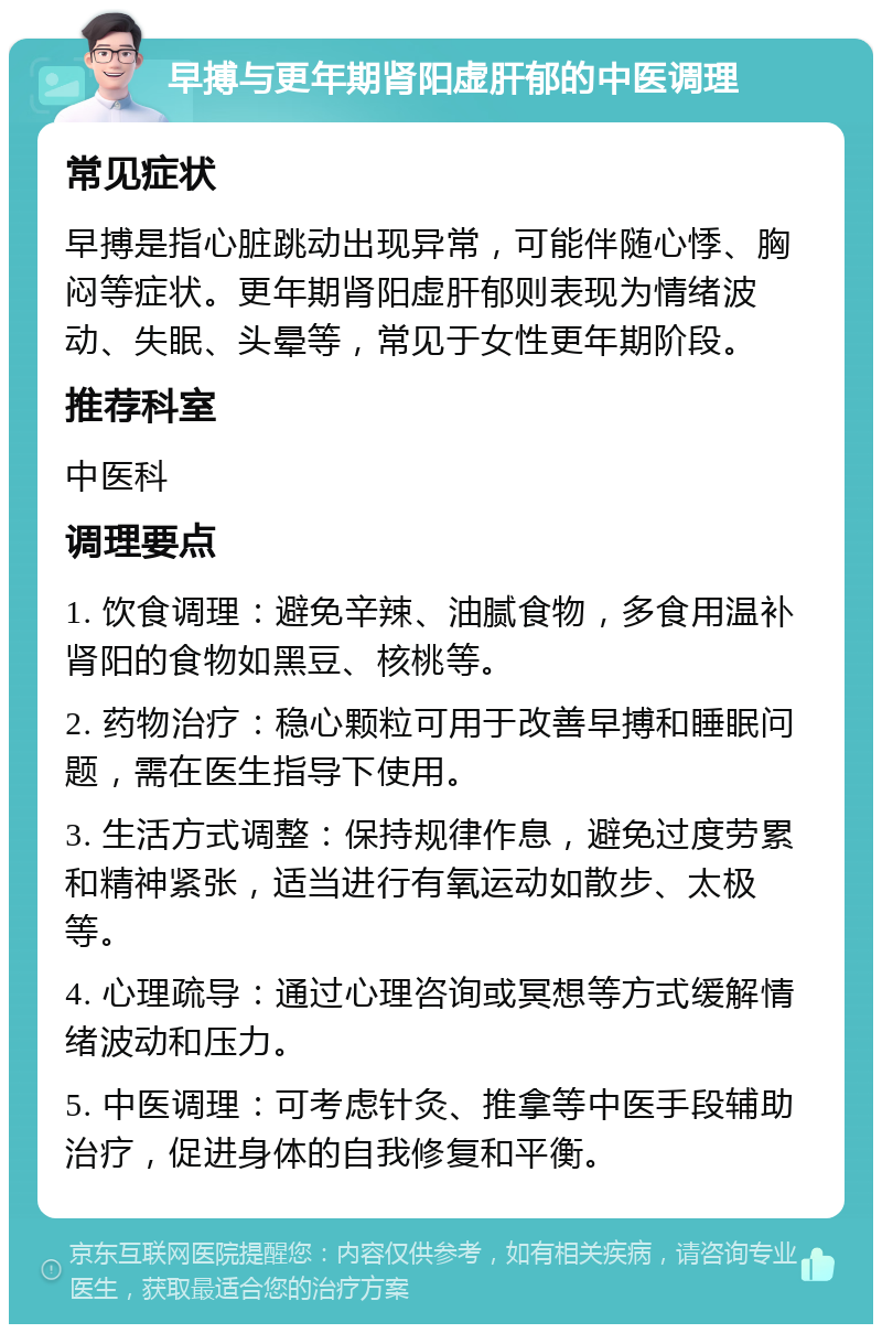 早搏与更年期肾阳虚肝郁的中医调理 常见症状 早搏是指心脏跳动出现异常，可能伴随心悸、胸闷等症状。更年期肾阳虚肝郁则表现为情绪波动、失眠、头晕等，常见于女性更年期阶段。 推荐科室 中医科 调理要点 1. 饮食调理：避免辛辣、油腻食物，多食用温补肾阳的食物如黑豆、核桃等。 2. 药物治疗：稳心颗粒可用于改善早搏和睡眠问题，需在医生指导下使用。 3. 生活方式调整：保持规律作息，避免过度劳累和精神紧张，适当进行有氧运动如散步、太极等。 4. 心理疏导：通过心理咨询或冥想等方式缓解情绪波动和压力。 5. 中医调理：可考虑针灸、推拿等中医手段辅助治疗，促进身体的自我修复和平衡。