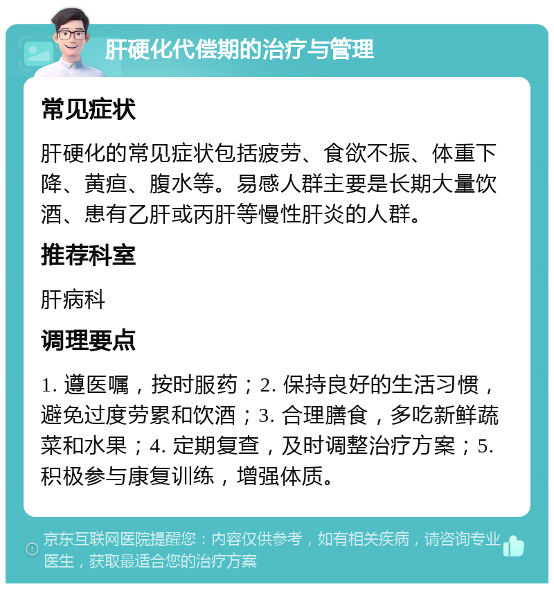 肝硬化代偿期的治疗与管理 常见症状 肝硬化的常见症状包括疲劳、食欲不振、体重下降、黄疸、腹水等。易感人群主要是长期大量饮酒、患有乙肝或丙肝等慢性肝炎的人群。 推荐科室 肝病科 调理要点 1. 遵医嘱，按时服药；2. 保持良好的生活习惯，避免过度劳累和饮酒；3. 合理膳食，多吃新鲜蔬菜和水果；4. 定期复查，及时调整治疗方案；5. 积极参与康复训练，增强体质。