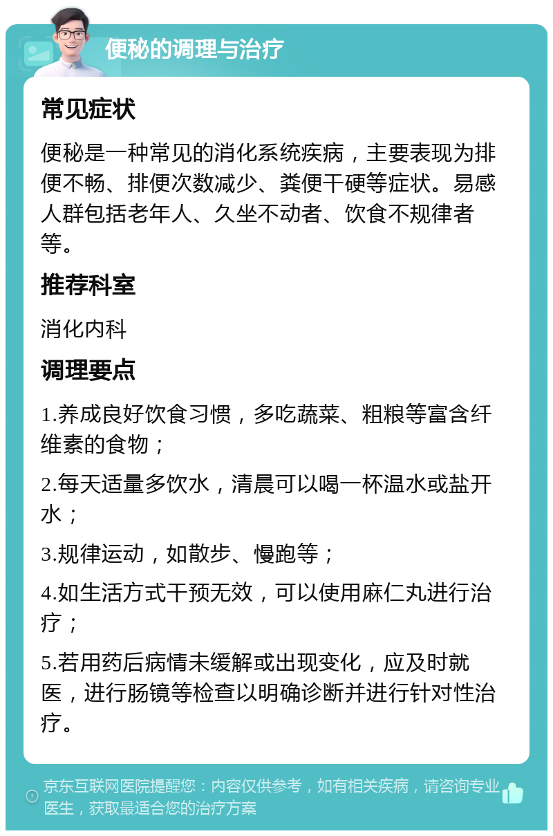 便秘的调理与治疗 常见症状 便秘是一种常见的消化系统疾病，主要表现为排便不畅、排便次数减少、粪便干硬等症状。易感人群包括老年人、久坐不动者、饮食不规律者等。 推荐科室 消化内科 调理要点 1.养成良好饮食习惯，多吃蔬菜、粗粮等富含纤维素的食物； 2.每天适量多饮水，清晨可以喝一杯温水或盐开水； 3.规律运动，如散步、慢跑等； 4.如生活方式干预无效，可以使用麻仁丸进行治疗； 5.若用药后病情未缓解或出现变化，应及时就医，进行肠镜等检查以明确诊断并进行针对性治疗。