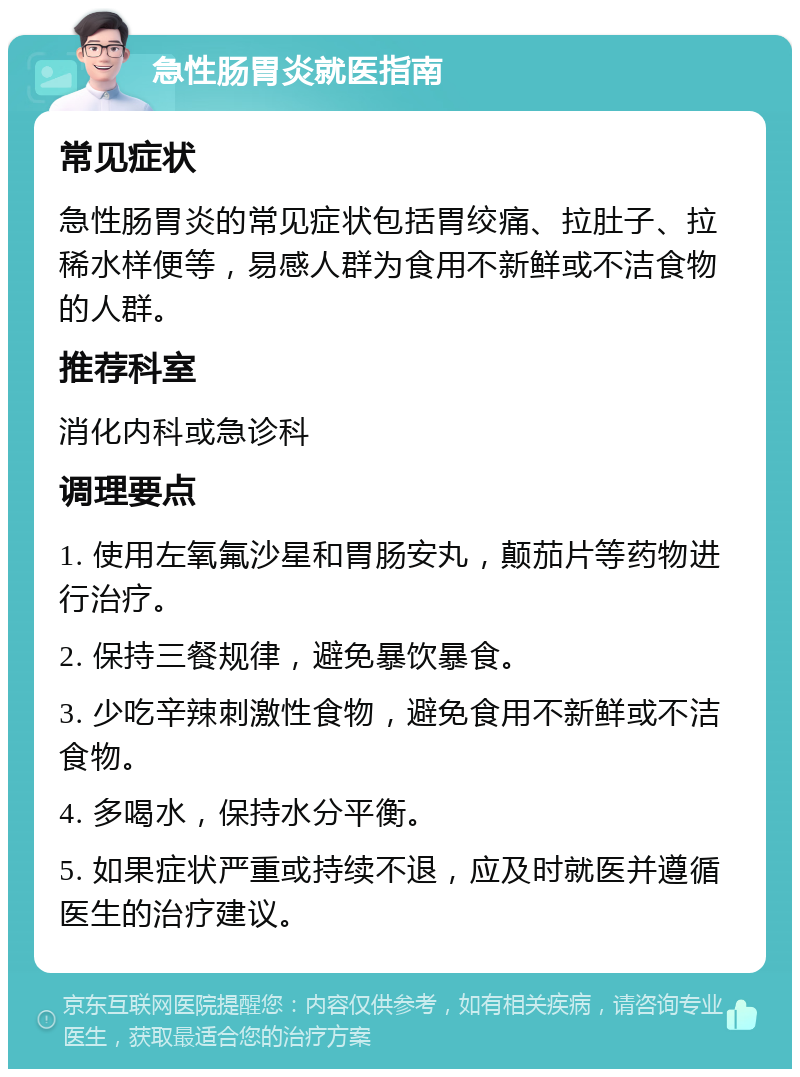 急性肠胃炎就医指南 常见症状 急性肠胃炎的常见症状包括胃绞痛、拉肚子、拉稀水样便等，易感人群为食用不新鲜或不洁食物的人群。 推荐科室 消化内科或急诊科 调理要点 1. 使用左氧氟沙星和胃肠安丸，颠茄片等药物进行治疗。 2. 保持三餐规律，避免暴饮暴食。 3. 少吃辛辣刺激性食物，避免食用不新鲜或不洁食物。 4. 多喝水，保持水分平衡。 5. 如果症状严重或持续不退，应及时就医并遵循医生的治疗建议。