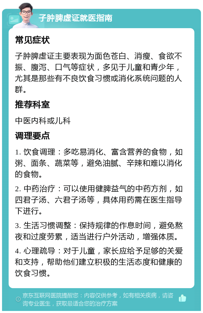 子肿脾虚证就医指南 常见症状 子肿脾虚证主要表现为面色苍白、消瘦、食欲不振、腹泻、口气等症状，多见于儿童和青少年，尤其是那些有不良饮食习惯或消化系统问题的人群。 推荐科室 中医内科或儿科 调理要点 1. 饮食调理：多吃易消化、富含营养的食物，如粥、面条、蔬菜等，避免油腻、辛辣和难以消化的食物。 2. 中药治疗：可以使用健脾益气的中药方剂，如四君子汤、六君子汤等，具体用药需在医生指导下进行。 3. 生活习惯调整：保持规律的作息时间，避免熬夜和过度劳累，适当进行户外活动，增强体质。 4. 心理疏导：对于儿童，家长应给予足够的关爱和支持，帮助他们建立积极的生活态度和健康的饮食习惯。