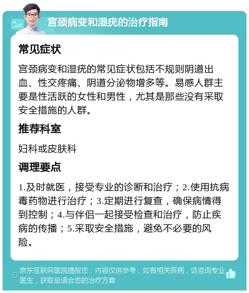 宫颈病变和湿疣的治疗指南 常见症状 宫颈病变和湿疣的常见症状包括不规则阴道出血、性交疼痛、阴道分泌物增多等。易感人群主要是性活跃的女性和男性，尤其是那些没有采取安全措施的人群。 推荐科室 妇科或皮肤科 调理要点 1.及时就医，接受专业的诊断和治疗；2.使用抗病毒药物进行治疗；3.定期进行复查，确保病情得到控制；4.与伴侣一起接受检查和治疗，防止疾病的传播；5.采取安全措施，避免不必要的风险。