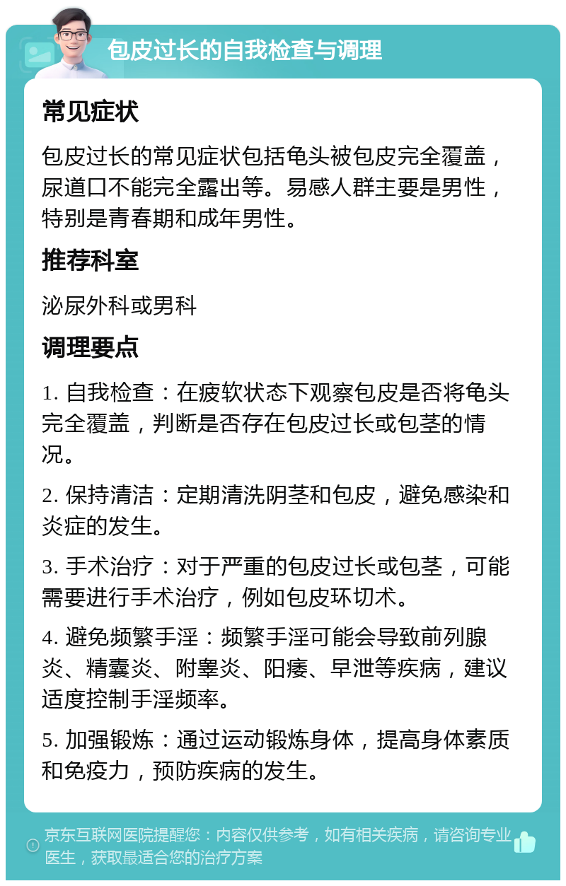 包皮过长的自我检查与调理 常见症状 包皮过长的常见症状包括龟头被包皮完全覆盖，尿道口不能完全露出等。易感人群主要是男性，特别是青春期和成年男性。 推荐科室 泌尿外科或男科 调理要点 1. 自我检查：在疲软状态下观察包皮是否将龟头完全覆盖，判断是否存在包皮过长或包茎的情况。 2. 保持清洁：定期清洗阴茎和包皮，避免感染和炎症的发生。 3. 手术治疗：对于严重的包皮过长或包茎，可能需要进行手术治疗，例如包皮环切术。 4. 避免频繁手淫：频繁手淫可能会导致前列腺炎、精囊炎、附睾炎、阳痿、早泄等疾病，建议适度控制手淫频率。 5. 加强锻炼：通过运动锻炼身体，提高身体素质和免疫力，预防疾病的发生。