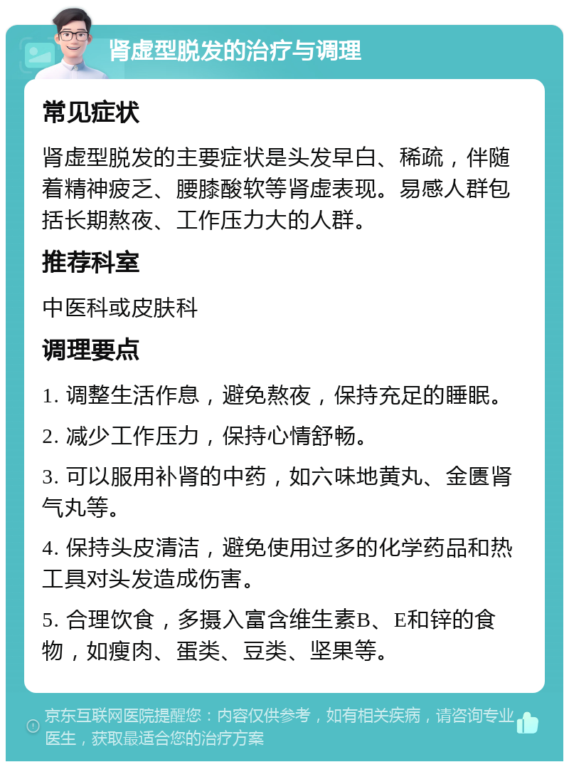 肾虚型脱发的治疗与调理 常见症状 肾虚型脱发的主要症状是头发早白、稀疏，伴随着精神疲乏、腰膝酸软等肾虚表现。易感人群包括长期熬夜、工作压力大的人群。 推荐科室 中医科或皮肤科 调理要点 1. 调整生活作息，避免熬夜，保持充足的睡眠。 2. 减少工作压力，保持心情舒畅。 3. 可以服用补肾的中药，如六味地黄丸、金匮肾气丸等。 4. 保持头皮清洁，避免使用过多的化学药品和热工具对头发造成伤害。 5. 合理饮食，多摄入富含维生素B、E和锌的食物，如瘦肉、蛋类、豆类、坚果等。