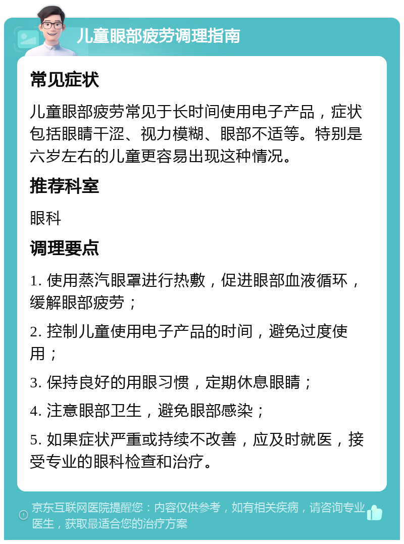 儿童眼部疲劳调理指南 常见症状 儿童眼部疲劳常见于长时间使用电子产品，症状包括眼睛干涩、视力模糊、眼部不适等。特别是六岁左右的儿童更容易出现这种情况。 推荐科室 眼科 调理要点 1. 使用蒸汽眼罩进行热敷，促进眼部血液循环，缓解眼部疲劳； 2. 控制儿童使用电子产品的时间，避免过度使用； 3. 保持良好的用眼习惯，定期休息眼睛； 4. 注意眼部卫生，避免眼部感染； 5. 如果症状严重或持续不改善，应及时就医，接受专业的眼科检查和治疗。