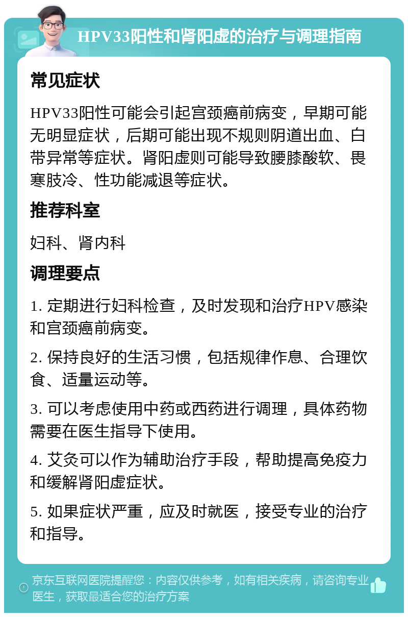 HPV33阳性和肾阳虚的治疗与调理指南 常见症状 HPV33阳性可能会引起宫颈癌前病变，早期可能无明显症状，后期可能出现不规则阴道出血、白带异常等症状。肾阳虚则可能导致腰膝酸软、畏寒肢冷、性功能减退等症状。 推荐科室 妇科、肾内科 调理要点 1. 定期进行妇科检查，及时发现和治疗HPV感染和宫颈癌前病变。 2. 保持良好的生活习惯，包括规律作息、合理饮食、适量运动等。 3. 可以考虑使用中药或西药进行调理，具体药物需要在医生指导下使用。 4. 艾灸可以作为辅助治疗手段，帮助提高免疫力和缓解肾阳虚症状。 5. 如果症状严重，应及时就医，接受专业的治疗和指导。