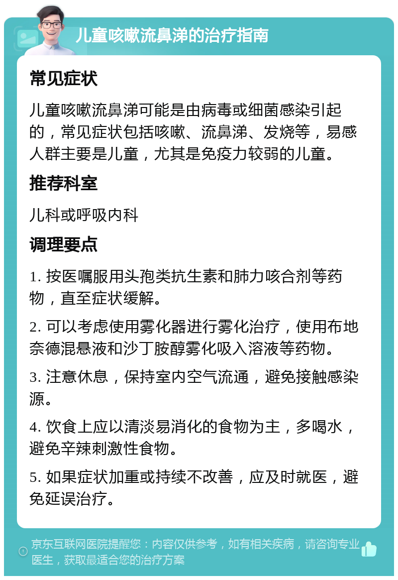 儿童咳嗽流鼻涕的治疗指南 常见症状 儿童咳嗽流鼻涕可能是由病毒或细菌感染引起的，常见症状包括咳嗽、流鼻涕、发烧等，易感人群主要是儿童，尤其是免疫力较弱的儿童。 推荐科室 儿科或呼吸内科 调理要点 1. 按医嘱服用头孢类抗生素和肺力咳合剂等药物，直至症状缓解。 2. 可以考虑使用雾化器进行雾化治疗，使用布地奈德混悬液和沙丁胺醇雾化吸入溶液等药物。 3. 注意休息，保持室内空气流通，避免接触感染源。 4. 饮食上应以清淡易消化的食物为主，多喝水，避免辛辣刺激性食物。 5. 如果症状加重或持续不改善，应及时就医，避免延误治疗。