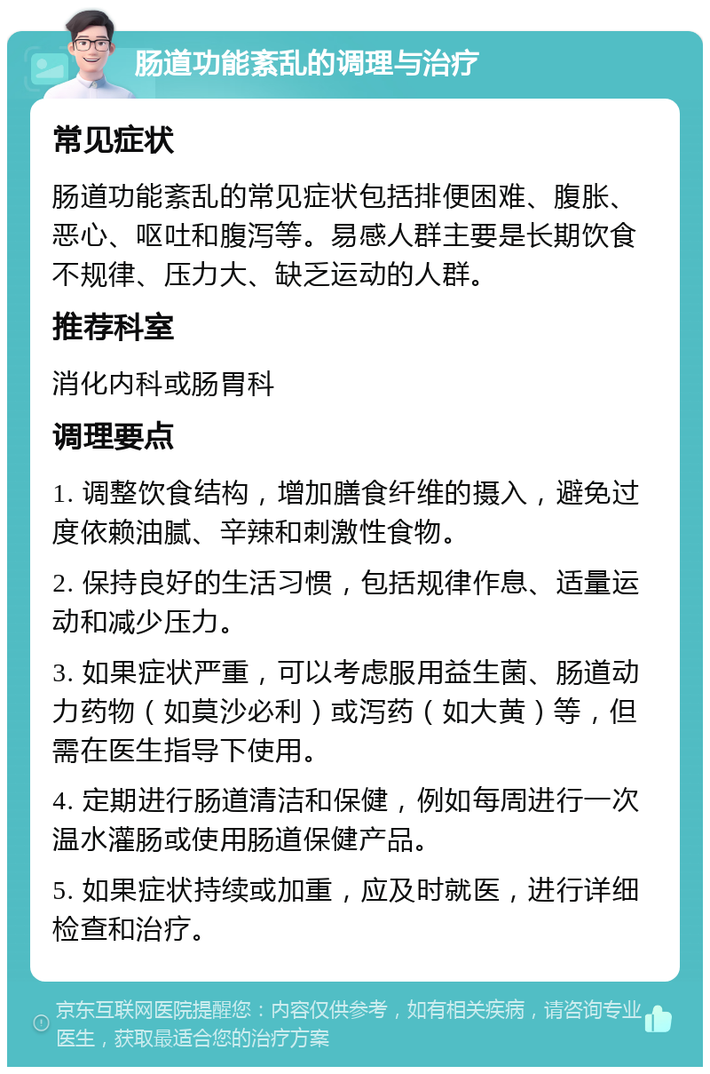 肠道功能紊乱的调理与治疗 常见症状 肠道功能紊乱的常见症状包括排便困难、腹胀、恶心、呕吐和腹泻等。易感人群主要是长期饮食不规律、压力大、缺乏运动的人群。 推荐科室 消化内科或肠胃科 调理要点 1. 调整饮食结构，增加膳食纤维的摄入，避免过度依赖油腻、辛辣和刺激性食物。 2. 保持良好的生活习惯，包括规律作息、适量运动和减少压力。 3. 如果症状严重，可以考虑服用益生菌、肠道动力药物（如莫沙必利）或泻药（如大黄）等，但需在医生指导下使用。 4. 定期进行肠道清洁和保健，例如每周进行一次温水灌肠或使用肠道保健产品。 5. 如果症状持续或加重，应及时就医，进行详细检查和治疗。