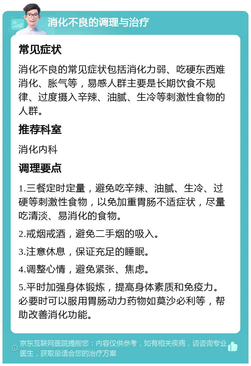 消化不良的调理与治疗 常见症状 消化不良的常见症状包括消化力弱、吃硬东西难消化、胀气等，易感人群主要是长期饮食不规律、过度摄入辛辣、油腻、生冷等刺激性食物的人群。 推荐科室 消化内科 调理要点 1.三餐定时定量，避免吃辛辣、油腻、生冷、过硬等刺激性食物，以免加重胃肠不适症状，尽量吃清淡、易消化的食物。 2.戒烟戒酒，避免二手烟的吸入。 3.注意休息，保证充足的睡眠。 4.调整心情，避免紧张、焦虑。 5.平时加强身体锻炼，提高身体素质和免疫力。必要时可以服用胃肠动力药物如莫沙必利等，帮助改善消化功能。