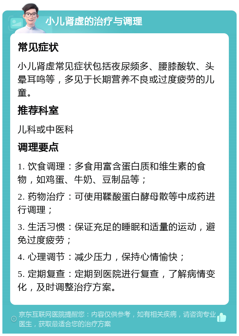 小儿肾虚的治疗与调理 常见症状 小儿肾虚常见症状包括夜尿频多、腰膝酸软、头晕耳鸣等，多见于长期营养不良或过度疲劳的儿童。 推荐科室 儿科或中医科 调理要点 1. 饮食调理：多食用富含蛋白质和维生素的食物，如鸡蛋、牛奶、豆制品等； 2. 药物治疗：可使用鞣酸蛋白酵母散等中成药进行调理； 3. 生活习惯：保证充足的睡眠和适量的运动，避免过度疲劳； 4. 心理调节：减少压力，保持心情愉快； 5. 定期复查：定期到医院进行复查，了解病情变化，及时调整治疗方案。