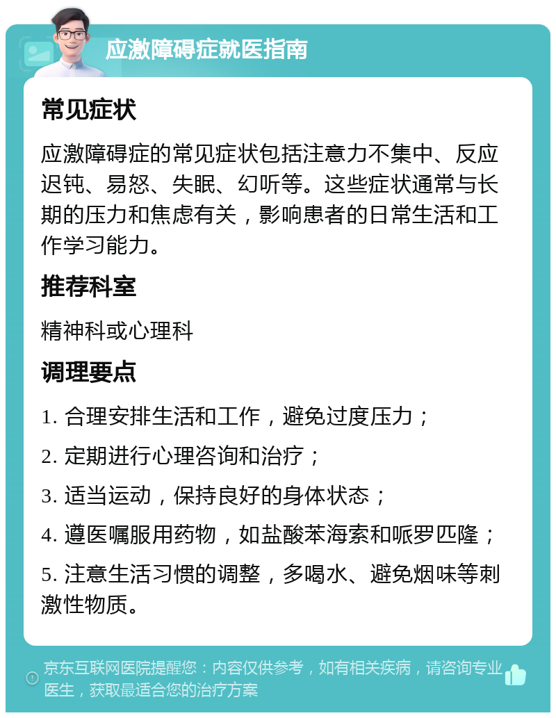 应激障碍症就医指南 常见症状 应激障碍症的常见症状包括注意力不集中、反应迟钝、易怒、失眠、幻听等。这些症状通常与长期的压力和焦虑有关，影响患者的日常生活和工作学习能力。 推荐科室 精神科或心理科 调理要点 1. 合理安排生活和工作，避免过度压力； 2. 定期进行心理咨询和治疗； 3. 适当运动，保持良好的身体状态； 4. 遵医嘱服用药物，如盐酸苯海索和哌罗匹隆； 5. 注意生活习惯的调整，多喝水、避免烟味等刺激性物质。