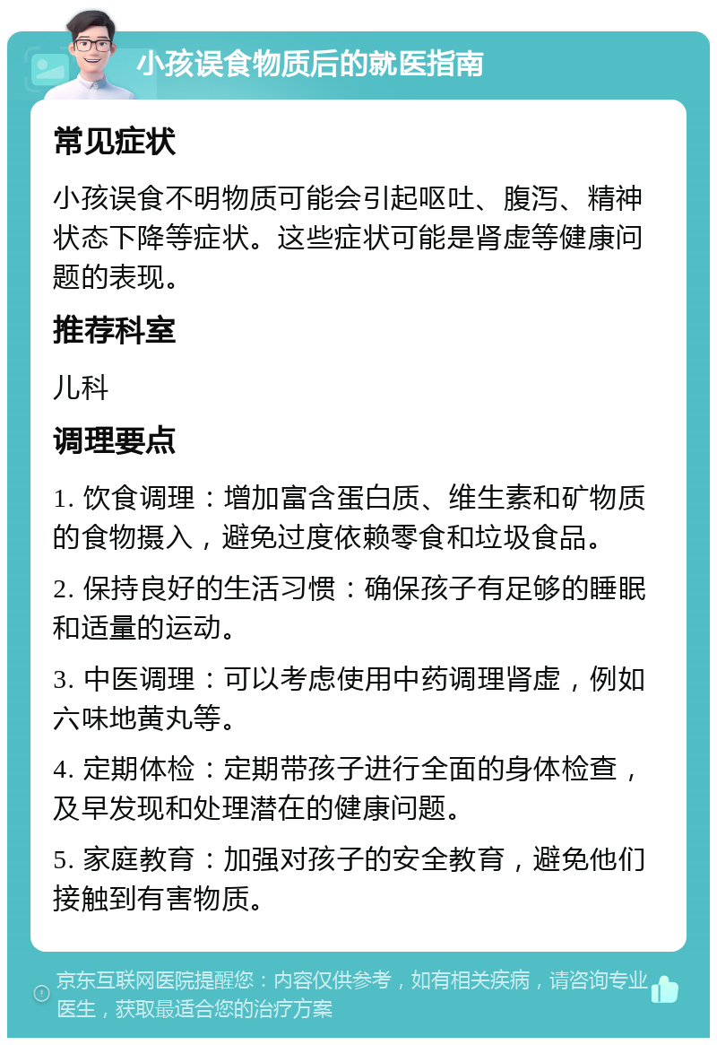 小孩误食物质后的就医指南 常见症状 小孩误食不明物质可能会引起呕吐、腹泻、精神状态下降等症状。这些症状可能是肾虚等健康问题的表现。 推荐科室 儿科 调理要点 1. 饮食调理：增加富含蛋白质、维生素和矿物质的食物摄入，避免过度依赖零食和垃圾食品。 2. 保持良好的生活习惯：确保孩子有足够的睡眠和适量的运动。 3. 中医调理：可以考虑使用中药调理肾虚，例如六味地黄丸等。 4. 定期体检：定期带孩子进行全面的身体检查，及早发现和处理潜在的健康问题。 5. 家庭教育：加强对孩子的安全教育，避免他们接触到有害物质。