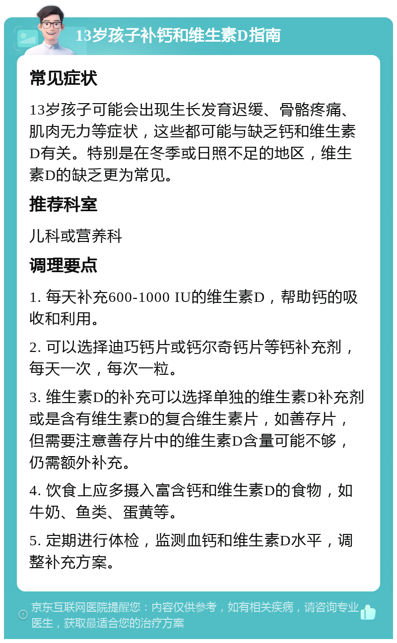 13岁孩子补钙和维生素D指南 常见症状 13岁孩子可能会出现生长发育迟缓、骨骼疼痛、肌肉无力等症状，这些都可能与缺乏钙和维生素D有关。特别是在冬季或日照不足的地区，维生素D的缺乏更为常见。 推荐科室 儿科或营养科 调理要点 1. 每天补充600-1000 IU的维生素D，帮助钙的吸收和利用。 2. 可以选择迪巧钙片或钙尔奇钙片等钙补充剂，每天一次，每次一粒。 3. 维生素D的补充可以选择单独的维生素D补充剂或是含有维生素D的复合维生素片，如善存片，但需要注意善存片中的维生素D含量可能不够，仍需额外补充。 4. 饮食上应多摄入富含钙和维生素D的食物，如牛奶、鱼类、蛋黄等。 5. 定期进行体检，监测血钙和维生素D水平，调整补充方案。