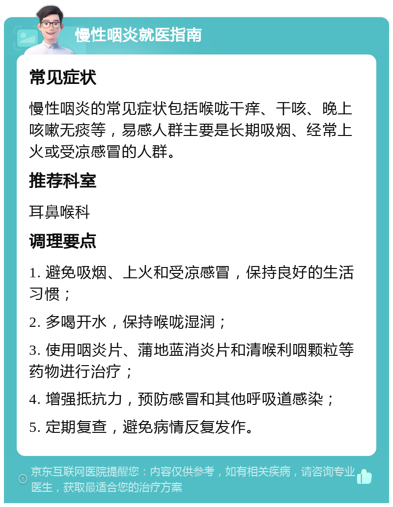 慢性咽炎就医指南 常见症状 慢性咽炎的常见症状包括喉咙干痒、干咳、晚上咳嗽无痰等，易感人群主要是长期吸烟、经常上火或受凉感冒的人群。 推荐科室 耳鼻喉科 调理要点 1. 避免吸烟、上火和受凉感冒，保持良好的生活习惯； 2. 多喝开水，保持喉咙湿润； 3. 使用咽炎片、蒲地蓝消炎片和清喉利咽颗粒等药物进行治疗； 4. 增强抵抗力，预防感冒和其他呼吸道感染； 5. 定期复查，避免病情反复发作。