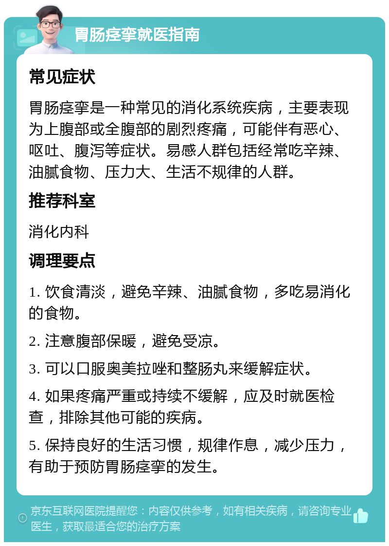 胃肠痉挛就医指南 常见症状 胃肠痉挛是一种常见的消化系统疾病，主要表现为上腹部或全腹部的剧烈疼痛，可能伴有恶心、呕吐、腹泻等症状。易感人群包括经常吃辛辣、油腻食物、压力大、生活不规律的人群。 推荐科室 消化内科 调理要点 1. 饮食清淡，避免辛辣、油腻食物，多吃易消化的食物。 2. 注意腹部保暖，避免受凉。 3. 可以口服奥美拉唑和整肠丸来缓解症状。 4. 如果疼痛严重或持续不缓解，应及时就医检查，排除其他可能的疾病。 5. 保持良好的生活习惯，规律作息，减少压力，有助于预防胃肠痉挛的发生。