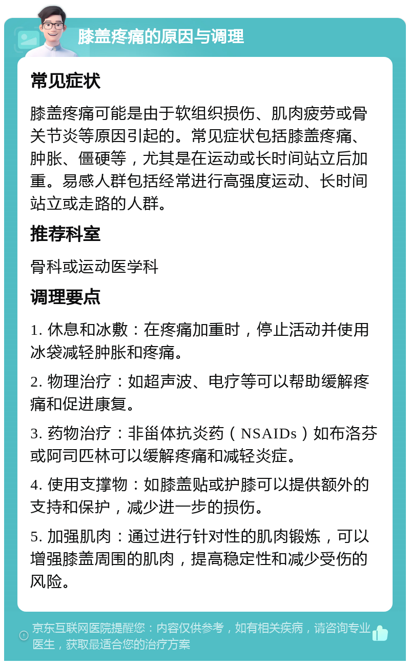 膝盖疼痛的原因与调理 常见症状 膝盖疼痛可能是由于软组织损伤、肌肉疲劳或骨关节炎等原因引起的。常见症状包括膝盖疼痛、肿胀、僵硬等，尤其是在运动或长时间站立后加重。易感人群包括经常进行高强度运动、长时间站立或走路的人群。 推荐科室 骨科或运动医学科 调理要点 1. 休息和冰敷：在疼痛加重时，停止活动并使用冰袋减轻肿胀和疼痛。 2. 物理治疗：如超声波、电疗等可以帮助缓解疼痛和促进康复。 3. 药物治疗：非甾体抗炎药（NSAIDs）如布洛芬或阿司匹林可以缓解疼痛和减轻炎症。 4. 使用支撑物：如膝盖贴或护膝可以提供额外的支持和保护，减少进一步的损伤。 5. 加强肌肉：通过进行针对性的肌肉锻炼，可以增强膝盖周围的肌肉，提高稳定性和减少受伤的风险。