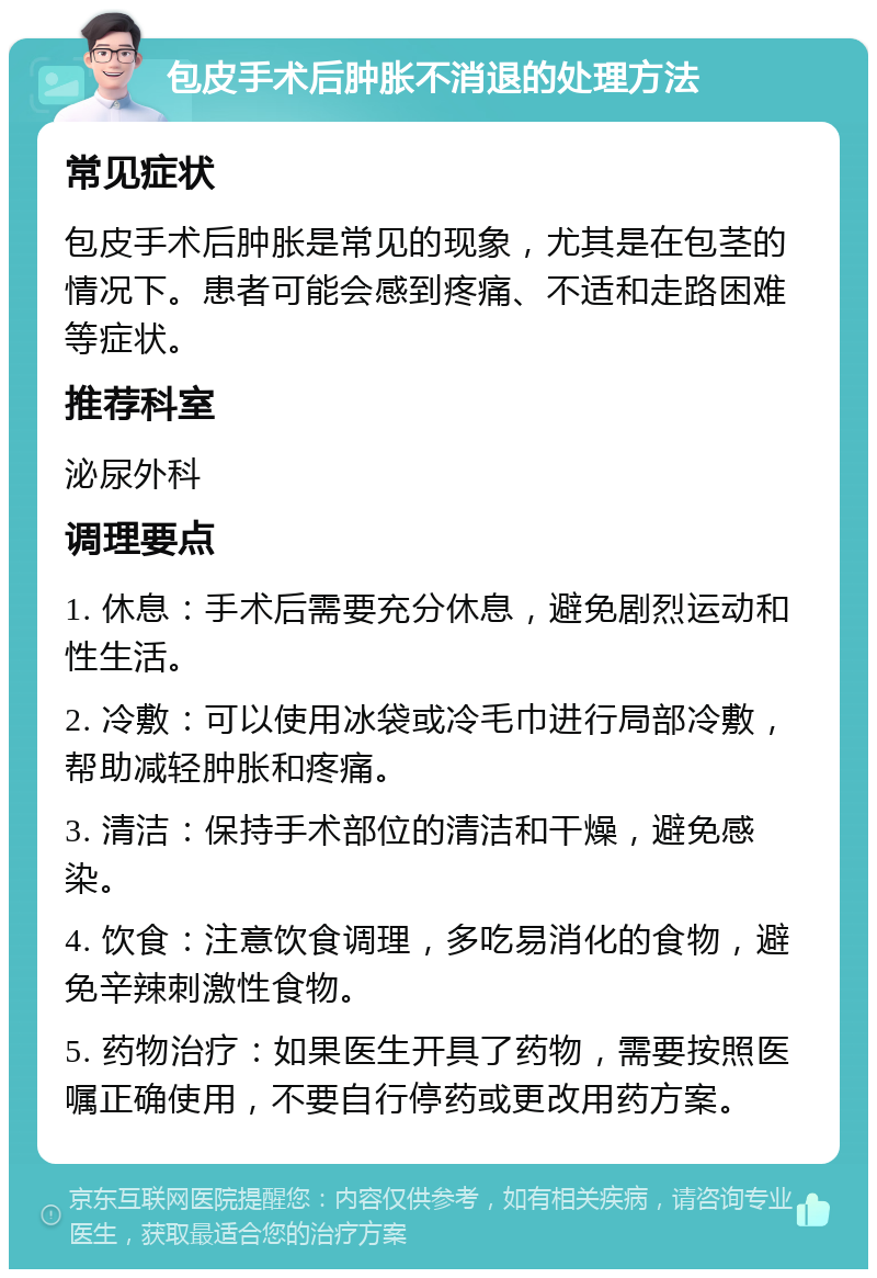 包皮手术后肿胀不消退的处理方法 常见症状 包皮手术后肿胀是常见的现象，尤其是在包茎的情况下。患者可能会感到疼痛、不适和走路困难等症状。 推荐科室 泌尿外科 调理要点 1. 休息：手术后需要充分休息，避免剧烈运动和性生活。 2. 冷敷：可以使用冰袋或冷毛巾进行局部冷敷，帮助减轻肿胀和疼痛。 3. 清洁：保持手术部位的清洁和干燥，避免感染。 4. 饮食：注意饮食调理，多吃易消化的食物，避免辛辣刺激性食物。 5. 药物治疗：如果医生开具了药物，需要按照医嘱正确使用，不要自行停药或更改用药方案。