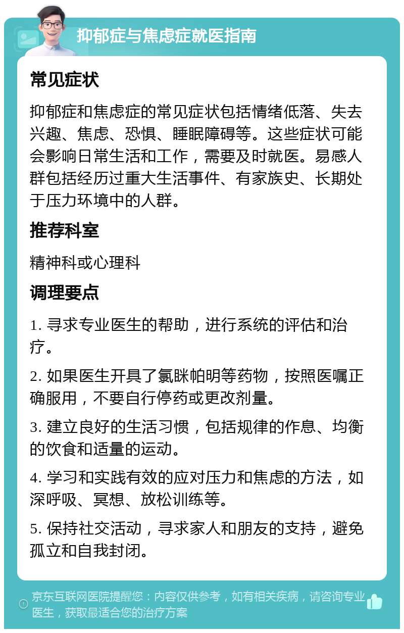 抑郁症与焦虑症就医指南 常见症状 抑郁症和焦虑症的常见症状包括情绪低落、失去兴趣、焦虑、恐惧、睡眠障碍等。这些症状可能会影响日常生活和工作，需要及时就医。易感人群包括经历过重大生活事件、有家族史、长期处于压力环境中的人群。 推荐科室 精神科或心理科 调理要点 1. 寻求专业医生的帮助，进行系统的评估和治疗。 2. 如果医生开具了氯眯帕明等药物，按照医嘱正确服用，不要自行停药或更改剂量。 3. 建立良好的生活习惯，包括规律的作息、均衡的饮食和适量的运动。 4. 学习和实践有效的应对压力和焦虑的方法，如深呼吸、冥想、放松训练等。 5. 保持社交活动，寻求家人和朋友的支持，避免孤立和自我封闭。