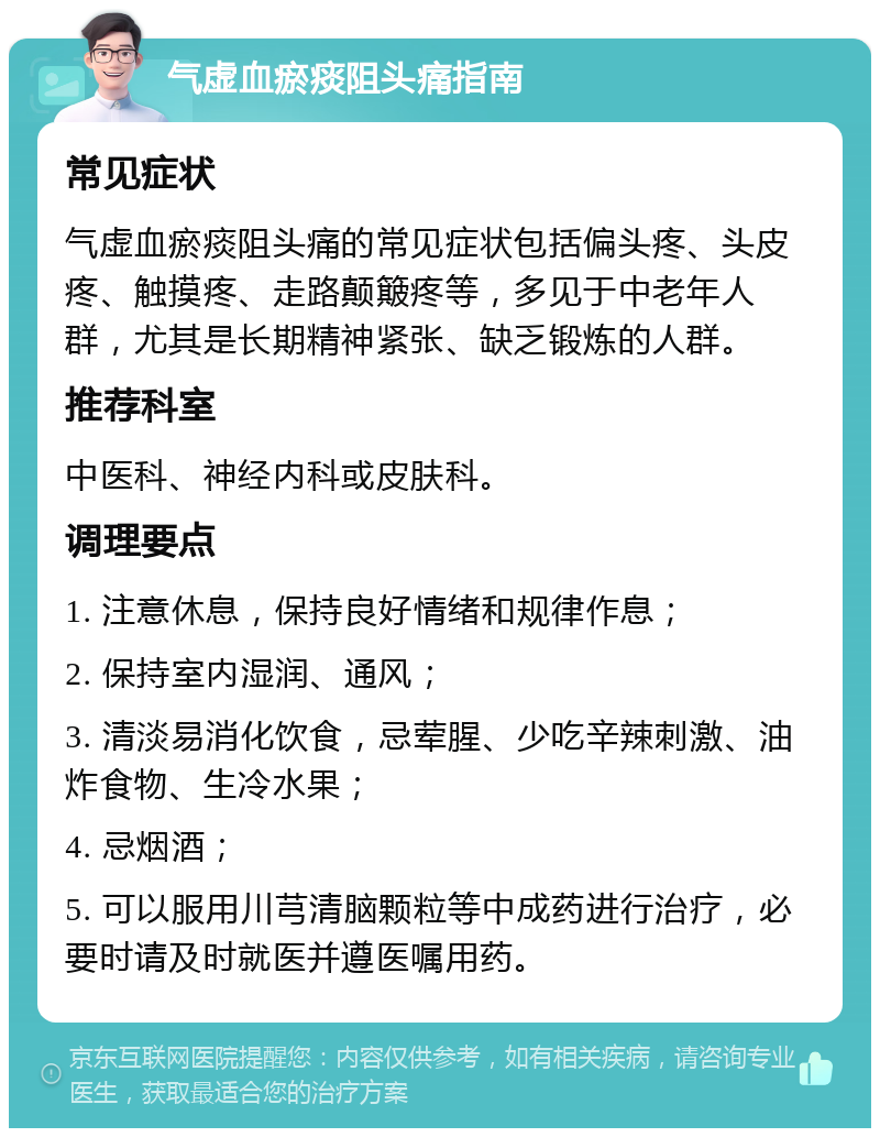 气虚血瘀痰阻头痛指南 常见症状 气虚血瘀痰阻头痛的常见症状包括偏头疼、头皮疼、触摸疼、走路颠簸疼等，多见于中老年人群，尤其是长期精神紧张、缺乏锻炼的人群。 推荐科室 中医科、神经内科或皮肤科。 调理要点 1. 注意休息，保持良好情绪和规律作息； 2. 保持室内湿润、通风； 3. 清淡易消化饮食，忌荤腥、少吃辛辣刺激、油炸食物、生冷水果； 4. 忌烟酒； 5. 可以服用川芎清脑颗粒等中成药进行治疗，必要时请及时就医并遵医嘱用药。