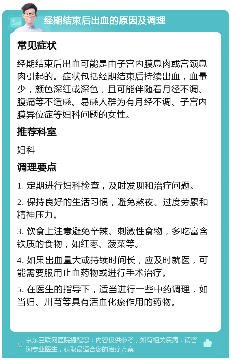 经期结束后出血的原因及调理 常见症状 经期结束后出血可能是由子宫内膜息肉或宫颈息肉引起的。症状包括经期结束后持续出血，血量少，颜色深红或深色，且可能伴随着月经不调、腹痛等不适感。易感人群为有月经不调、子宫内膜异位症等妇科问题的女性。 推荐科室 妇科 调理要点 1. 定期进行妇科检查，及时发现和治疗问题。 2. 保持良好的生活习惯，避免熬夜、过度劳累和精神压力。 3. 饮食上注意避免辛辣、刺激性食物，多吃富含铁质的食物，如红枣、菠菜等。 4. 如果出血量大或持续时间长，应及时就医，可能需要服用止血药物或进行手术治疗。 5. 在医生的指导下，适当进行一些中药调理，如当归、川芎等具有活血化瘀作用的药物。