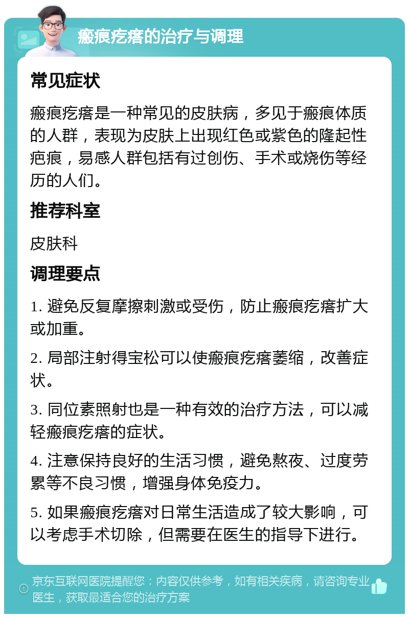 瘢痕疙瘩的治疗与调理 常见症状 瘢痕疙瘩是一种常见的皮肤病，多见于瘢痕体质的人群，表现为皮肤上出现红色或紫色的隆起性疤痕，易感人群包括有过创伤、手术或烧伤等经历的人们。 推荐科室 皮肤科 调理要点 1. 避免反复摩擦刺激或受伤，防止瘢痕疙瘩扩大或加重。 2. 局部注射得宝松可以使瘢痕疙瘩萎缩，改善症状。 3. 同位素照射也是一种有效的治疗方法，可以减轻瘢痕疙瘩的症状。 4. 注意保持良好的生活习惯，避免熬夜、过度劳累等不良习惯，增强身体免疫力。 5. 如果瘢痕疙瘩对日常生活造成了较大影响，可以考虑手术切除，但需要在医生的指导下进行。