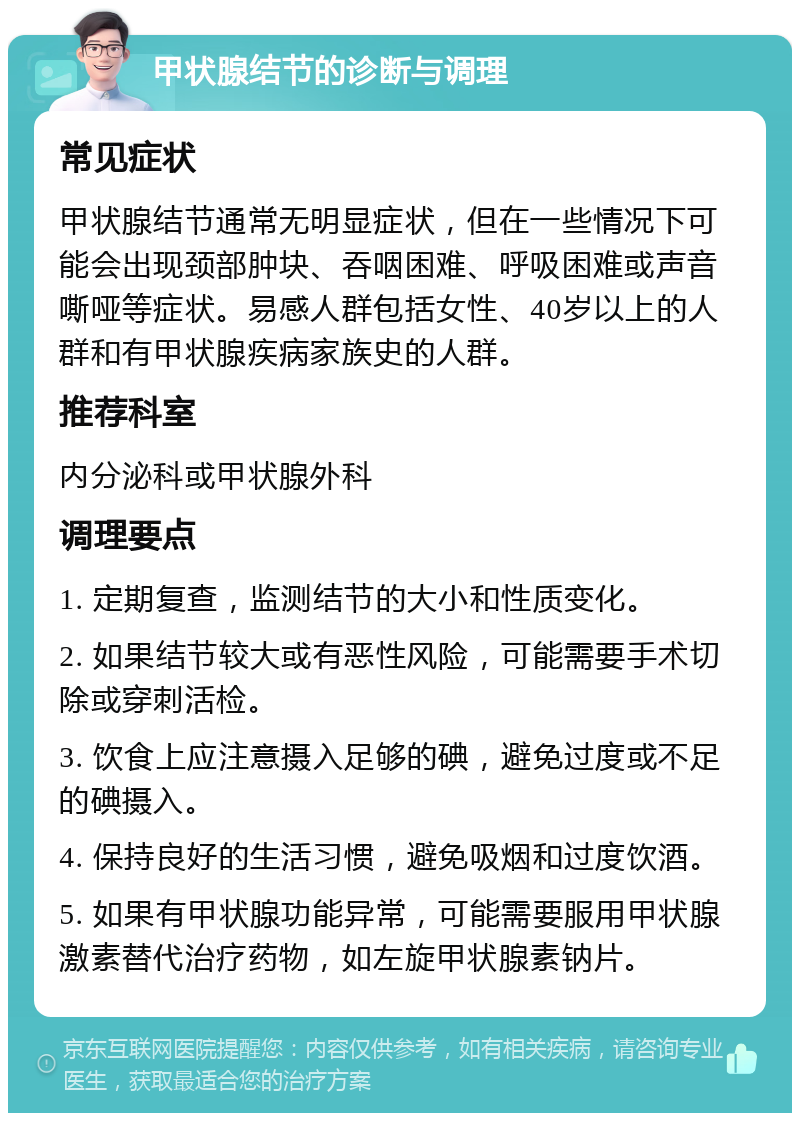 甲状腺结节的诊断与调理 常见症状 甲状腺结节通常无明显症状，但在一些情况下可能会出现颈部肿块、吞咽困难、呼吸困难或声音嘶哑等症状。易感人群包括女性、40岁以上的人群和有甲状腺疾病家族史的人群。 推荐科室 内分泌科或甲状腺外科 调理要点 1. 定期复查，监测结节的大小和性质变化。 2. 如果结节较大或有恶性风险，可能需要手术切除或穿刺活检。 3. 饮食上应注意摄入足够的碘，避免过度或不足的碘摄入。 4. 保持良好的生活习惯，避免吸烟和过度饮酒。 5. 如果有甲状腺功能异常，可能需要服用甲状腺激素替代治疗药物，如左旋甲状腺素钠片。