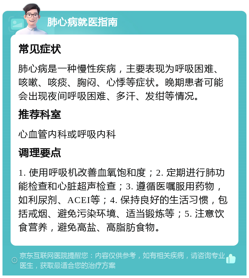 肺心病就医指南 常见症状 肺心病是一种慢性疾病，主要表现为呼吸困难、咳嗽、咳痰、胸闷、心悸等症状。晚期患者可能会出现夜间呼吸困难、多汗、发绀等情况。 推荐科室 心血管内科或呼吸内科 调理要点 1. 使用呼吸机改善血氧饱和度；2. 定期进行肺功能检查和心脏超声检查；3. 遵循医嘱服用药物，如利尿剂、ACEI等；4. 保持良好的生活习惯，包括戒烟、避免污染环境、适当锻炼等；5. 注意饮食营养，避免高盐、高脂肪食物。